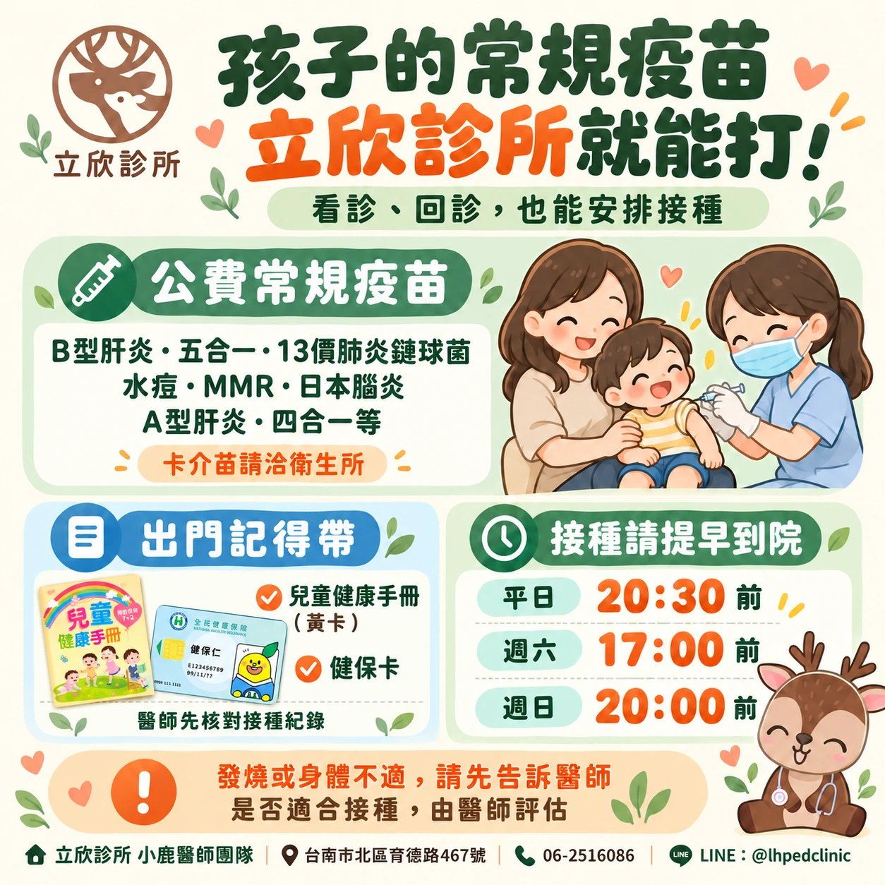孩子的常規疫苗，立欣診所就能打：看診、回診時也能安排接種。公費常規疫苗包含 B 型肝炎、五合一、13 價肺炎鏈球菌、水痘、MMR、日本腦炎、A 型肝炎、四合一等，卡介苗請洽衛生所。出門記得帶兒童健康手冊（黃卡）與健保卡，醫師先核對接種紀錄。接種請提早到院：平日 20:30 前、週六 17:00 前、週日 20:00 前。發燒或身體不適請先告訴醫師，是否適合接種由醫師評估。立欣診所小鹿醫師團隊，台南市北區育德路 467 號，電話 06-2516086，LINE @lhpedclinic。