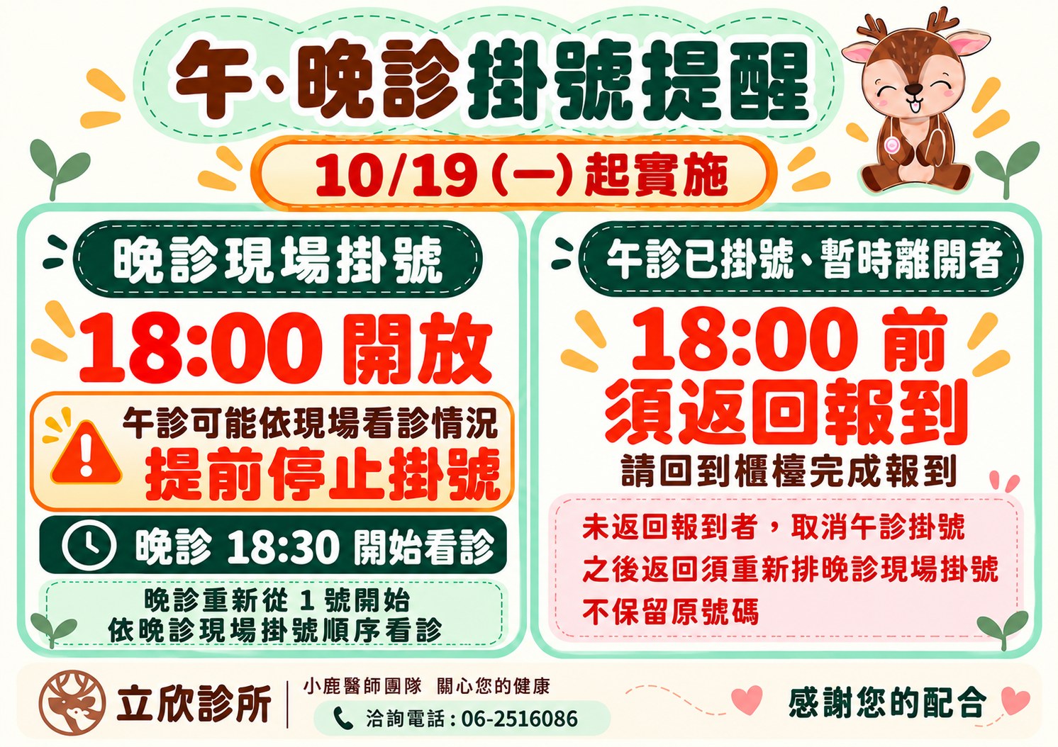 立欣診所午、晚診掛號提醒，2026 年 10 月 19 日（星期一）起實施。午診可能依現場看診情況提前停止掛號。晚診現場掛號 18:00 開放；晚診 18:30 開始看診；晚診重新從 1 號開始，依晚診現場掛號順序看診。午診已掛號、暫時離開者，18:00 前須返回報到，請回到櫃檯完成報到；未返回報到者，取消午診掛號，之後返回須重新排晚診現場掛號，不保留原號碼。立欣診所小鹿醫師團隊關心您的健康，洽詢電話 06-2516086，感謝您的配合。