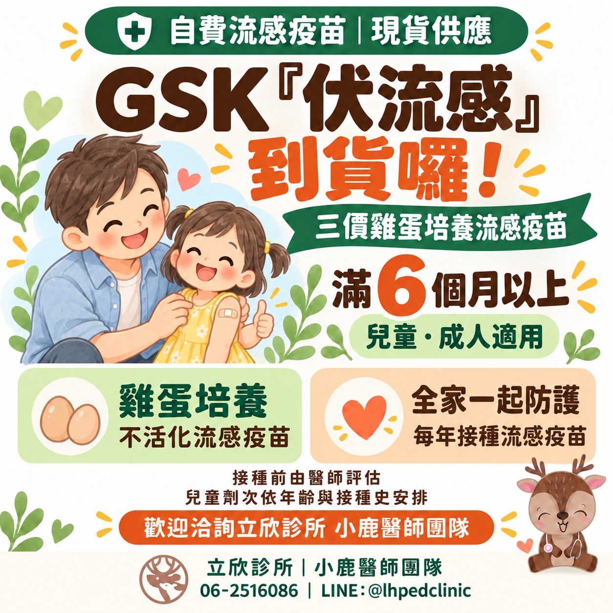 立欣診所公告：自費流感疫苗 GSK 伏流感到貨，現貨供應。三價雞蛋培養流感疫苗，滿 6 個月以上兒童與成人適用。雞蛋培養不活化流感疫苗；每年接種流感疫苗，全家一起防護。接種前由醫師評估，兒童劑次依年齡與接種史安排。歡迎洽詢立欣診所小鹿醫師團隊，電話 06-2516086，LINE @lhpedclinic。