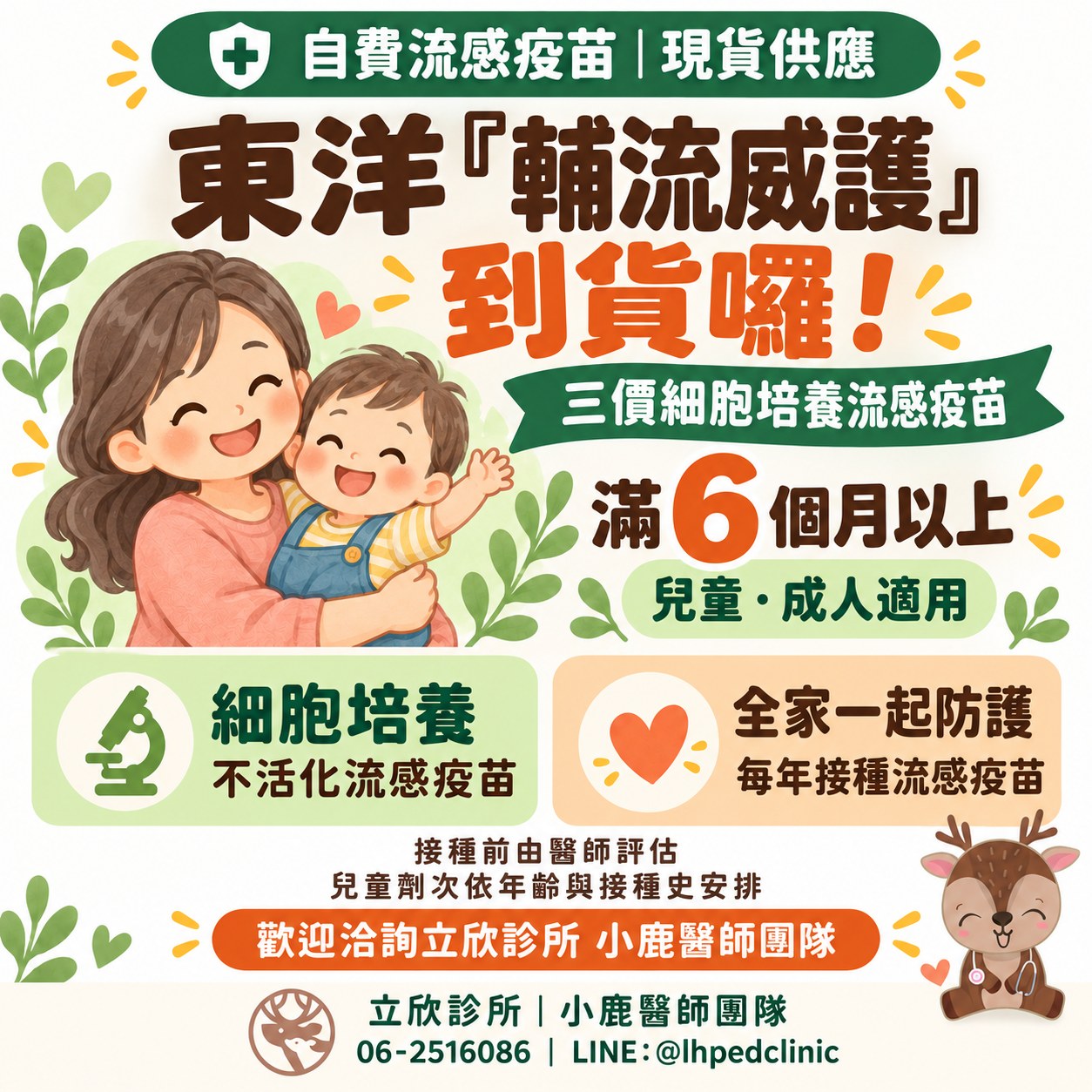立欣診所公告：自費流感疫苗東洋輔流威護到貨，現貨供應。三價細胞培養流感疫苗，滿 6 個月以上兒童與成人適用。細胞培養不活化流感疫苗；每年接種流感疫苗，全家一起防護。接種前由醫師評估，兒童劑次依年齡與接種史安排。歡迎洽詢立欣診所小鹿醫師團隊，電話 06-2516086，LINE @lhpedclinic。
