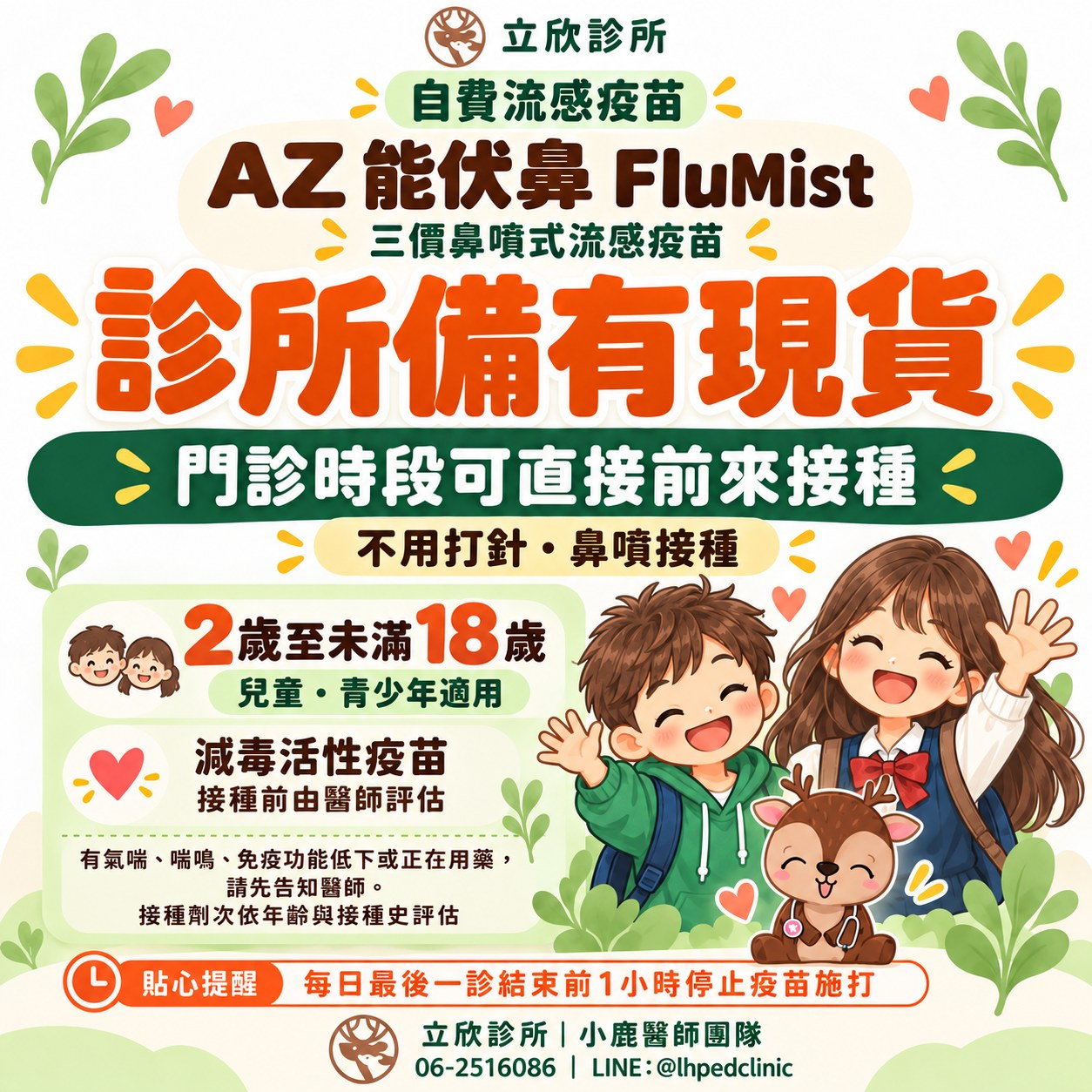 立欣診所公告：自費流感疫苗 AZ 能伏鼻 FluMist，三價鼻噴式流感疫苗，診所備有現貨，門診時段可直接前來接種。不用打針・鼻噴接種。2 歲至未滿 18 歲兒童、青少年適用。減毒活性疫苗，接種前由醫師評估。有氣喘、喘鳴、免疫功能低下或正在用藥，請先告知醫師；接種劑次依年齡與接種史評估。貼心提醒：每日最後一診結束前 1 小時停止疫苗施打。立欣診所小鹿醫師團隊，電話 06-2516086，LINE @lhpedclinic。