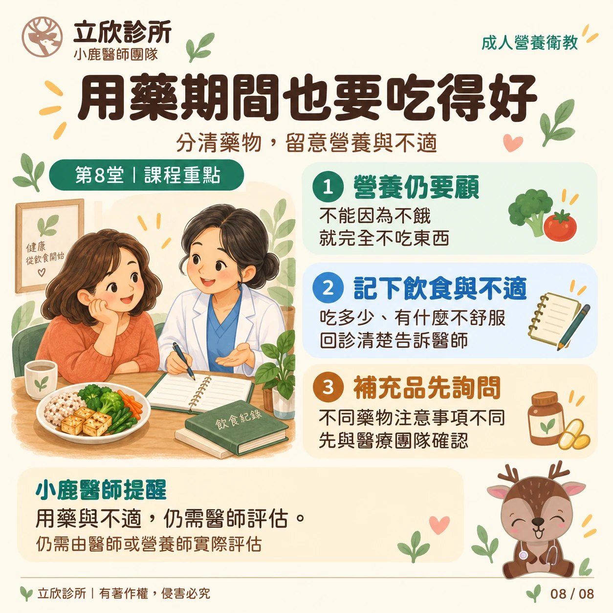 立欣診所成人營養衛教，第8堂課程重點：用藥期間也要吃得好，分清藥物，留意營養與不適。①營養仍要顧：不能因為不餓，就完全不吃東西。②記下飲食與不適：吃多少、有什麼不舒服，回診清楚告訴醫師。③補充品先詢問：不同藥物注意事項不同，先與醫療團隊確認。小鹿醫師提醒：用藥與不適，仍需醫師評估，仍需由醫師或營養師實際評估。
